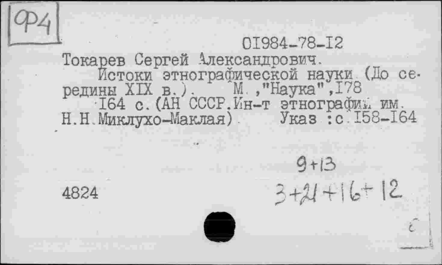 ﻿Ф4
01984-78-12
Токарев Сергей Александрович.
Истоки этнографической науки (До середины XIX в.). М. /’Наука”,178
164 с.(АН СССР.Ин-т этнографий им.
H.Н.Миклухо-Маклая) Указ :с158-164
4824
91!3 3+Д + 1(,+ 12.
I
<-• і
_____L